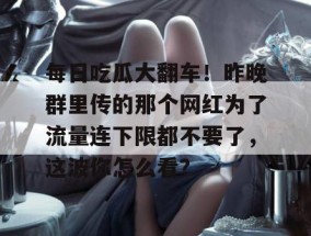 每日吃瓜大翻车！昨晚群里传的那个网红为了流量连下限都不要了，这波你怎么看？