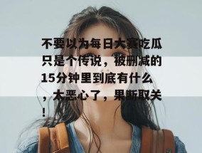 不要以为每日大赛吃瓜只是个传说，被删减的15分钟里到底有什么，太恶心了，果断取关！