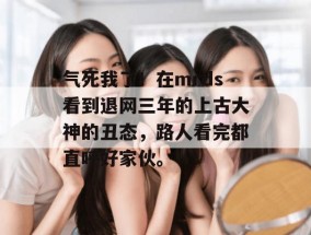 气死我了！在mrds看到退网三年的上古大神的丑态，路人看完都直呼好家伙。