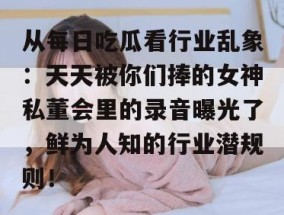 从每日吃瓜看行业乱象：天天被你们捧的女神私董会里的录音曝光了，鲜为人知的行业潜规则！