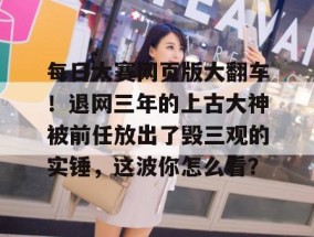 每日大赛网页版大翻车！退网三年的上古大神被前任放出了毁三观的实锤，这波你怎么看？