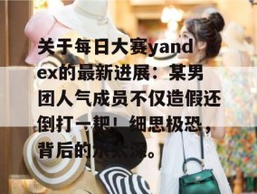 关于每日大赛yandex的最新进展：某男团人气成员不仅造假还倒打一耙！细思极恐，背后的水太深。