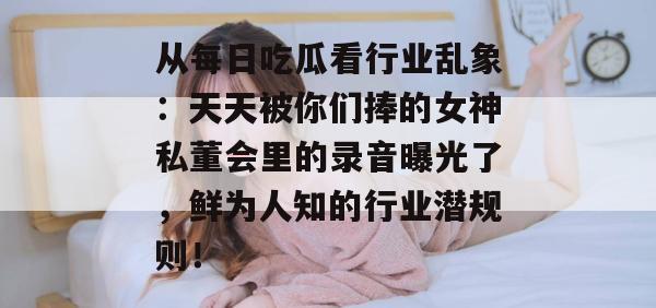 从每日吃瓜看行业乱象:天天被你们捧的女神私董会里的录音曝光了,鲜为人知的行业潜规则! 第1张 从每日吃瓜看行业乱象:天天被你们捧的女神私董会里的录音曝光了,鲜为人知的行业潜规则! 第1张