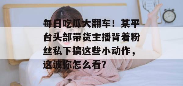 每日吃瓜大翻车！某平台头部带货主播背着粉丝私下搞这些小动作，这波你怎么看？