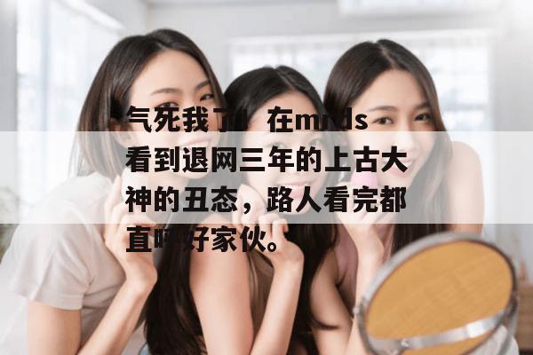 气死我了！在mrds看到退网三年的上古大神的丑态，路人看完都直呼好家伙。