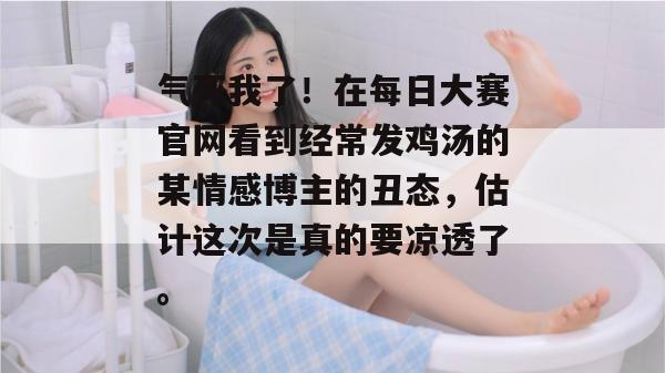 气死我了！在每日大赛官网看到经常发鸡汤的某情感博主的丑态，估计这次是真的要凉透了。