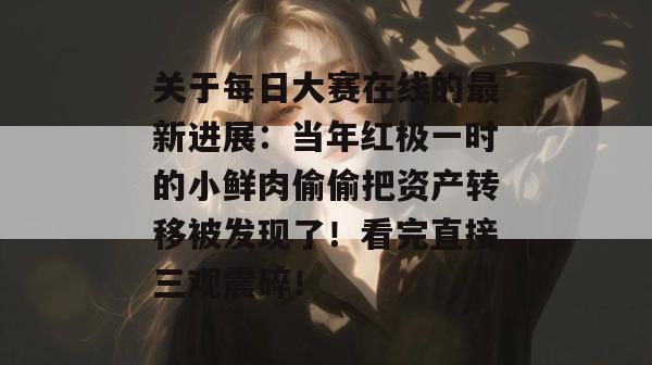 关于每日大赛在线的最新进展:当年红极一时的小鲜肉偷偷把资产转移被发现了!看完直接三观震碎! 第1张 关于每日大赛在线的最新进展:当年红极一时的小鲜肉偷偷把资产转移被发现了!看完直接三观震碎! 第1张