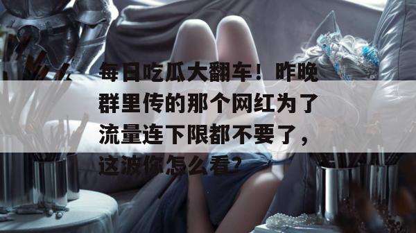 每日吃瓜大翻车!昨晚群里传的那个网红为了流量连下限都不要了,这波你怎么看? 第1张 每日吃瓜大翻车!昨晚群里传的那个网红为了流量连下限都不要了,这波你怎么看? 第1张
