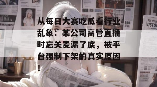 从每日大赛吃瓜看行业乱象:某公司高管直播时忘关麦漏了底,被平台强制下架的真实原因! 第1张 从每日大赛吃瓜看行业乱象:某公司高管直播时忘关麦漏了底,被平台强制下架的真实原因! 第1张