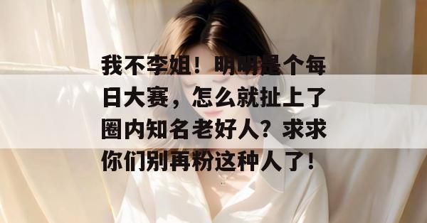 我不李姐！明明是个每日大赛，怎么就扯上了圈内知名老好人？求求你们别再粉这种人了！  第1张