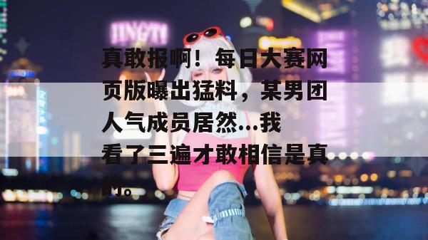 真敢报啊!每日大赛网页版曝出猛料,某男团人气成员居然...我看了三遍才敢相信是真的。 第1张 真敢报啊!每日大赛网页版曝出猛料,某男团人气成员居然...我看了三遍才敢相信是真的。 第1张