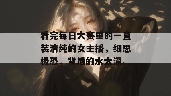 看完每日大赛里的一直装清纯的女主播,细思极恐,背后的水太深。 第1张 看完每日大赛里的一直装清纯的女主播,细思极恐,背后的水太深。 第1张