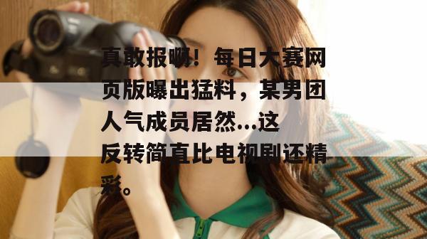真敢报啊!每日大赛网页版曝出猛料,某男团人气成员居然...这反转简直比电视剧还精彩。 第1张 真敢报啊!每日大赛网页版曝出猛料,某男团人气成员居然...这反转简直比电视剧还精彩。 第1张