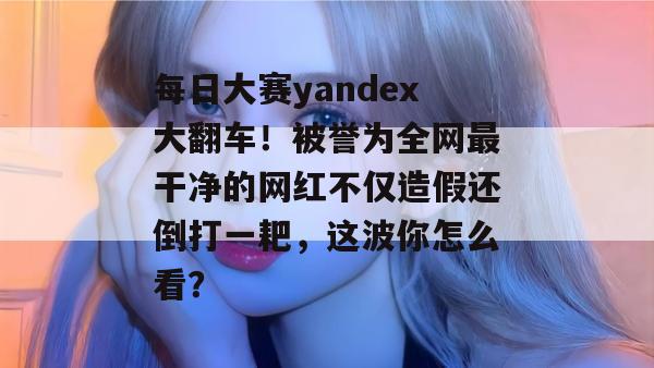 每日大赛yandex大翻车!被誉为全网最干净的网红不仅造假还倒打一耙,这波你怎么看? 第1张 每日大赛yandex大翻车!被誉为全网最干净的网红不仅造假还倒打一耙,这波你怎么看? 第1张
